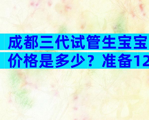 成都三代试管生宝宝价格是多少？准备12万够了吗？