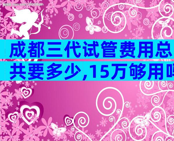 成都三代试管费用总共要多少,15万够用吗