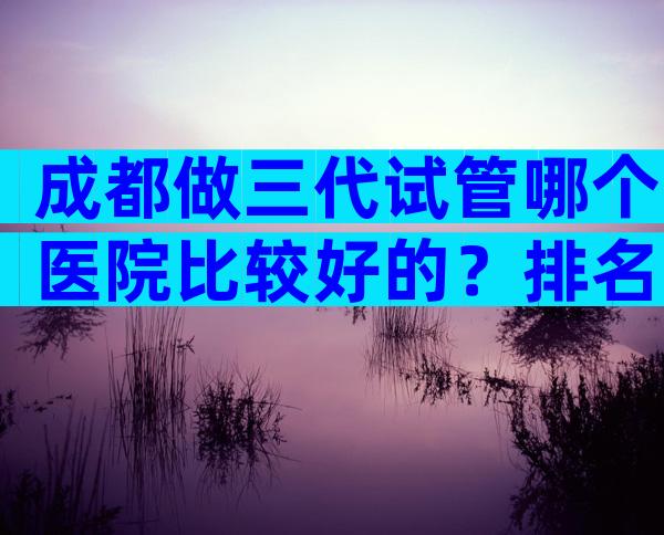 成都做三代试管哪个医院比较好的？排名不分先后