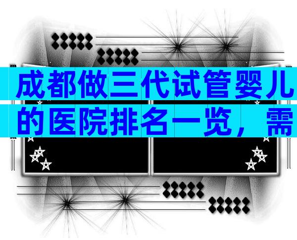 成都做三代试管婴儿的医院排名一览，需要注意什么？