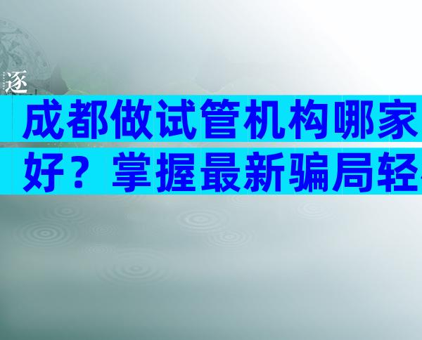 成都做试管机构哪家好？掌握最新骗局轻松避坑