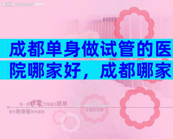 成都单身做试管的医院哪家好，成都哪家医院做试管婴儿可以不用结婚证