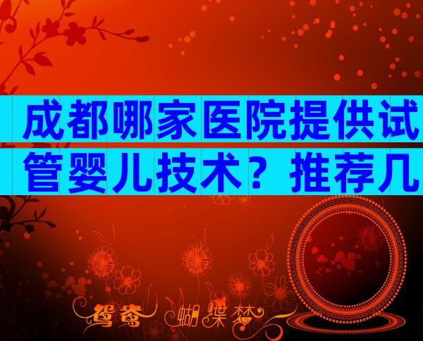 成都哪家医院提供试管婴儿技术？推荐几家靠谱试管医院