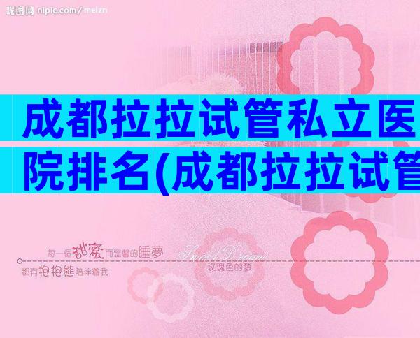 成都拉拉试管私立医院排名(成都拉拉试管私立医院排名前十)