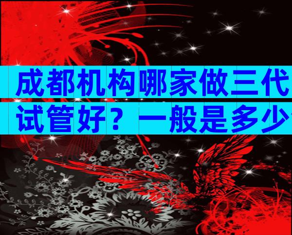 成都机构哪家做三代试管好？一般是多少钱？