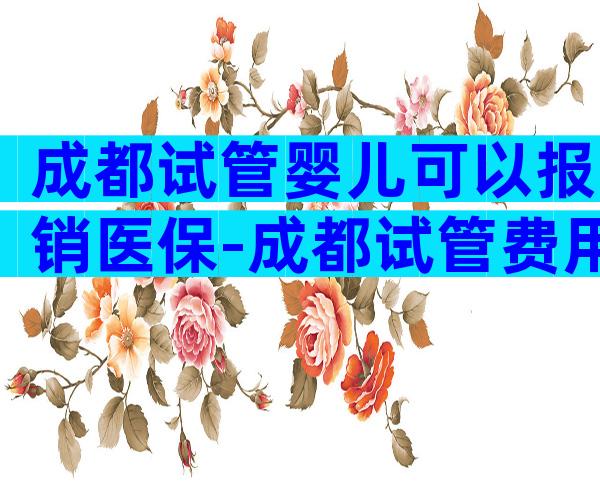 成都试管婴儿可以报销医保-成都试管费用多少