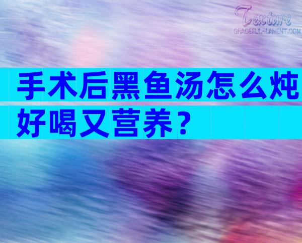 手术后黑鱼汤怎么炖好喝又营养？