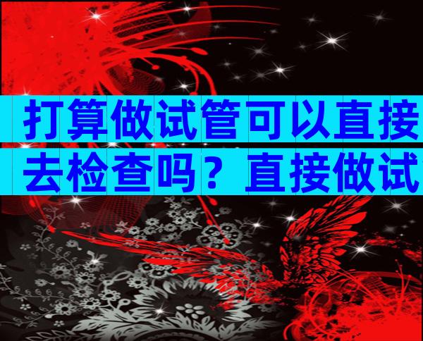 打算做试管可以直接去检查吗？直接做试管婴儿需要做哪些检查？