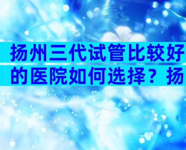 扬州三代试管比较好的医院如何选择？扬州试管八大医院比较