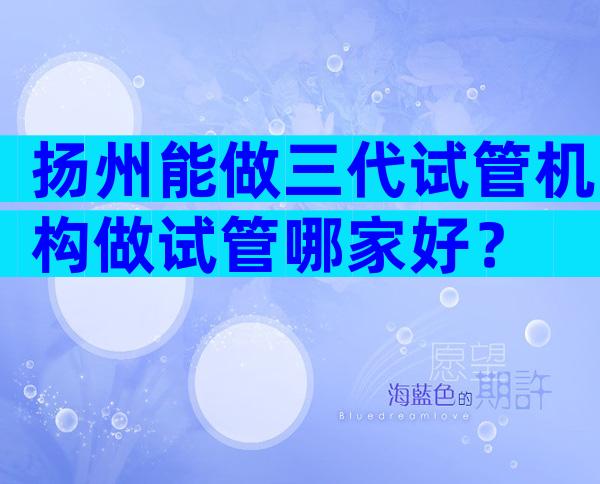 扬州能做三代试管机构做试管哪家好？