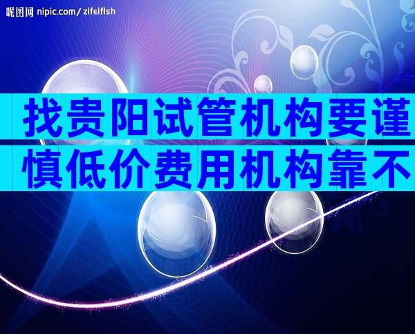 找贵阳试管机构要谨慎低价费用机构靠不靠谱