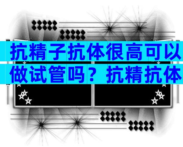 抗精子抗体很高可以做试管吗？抗精抗体可以做试管婴儿吗？