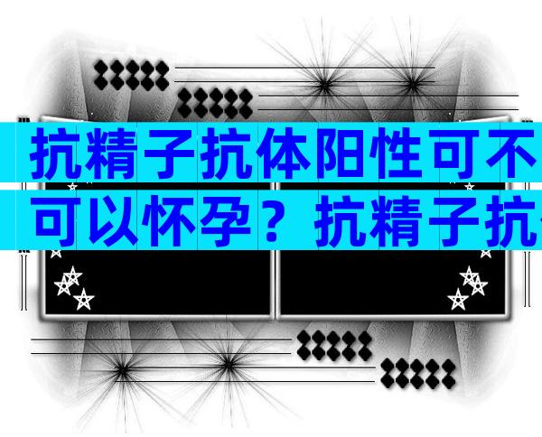 抗精子抗体阳性可不可以怀孕？抗精子抗体是否可以自愈？