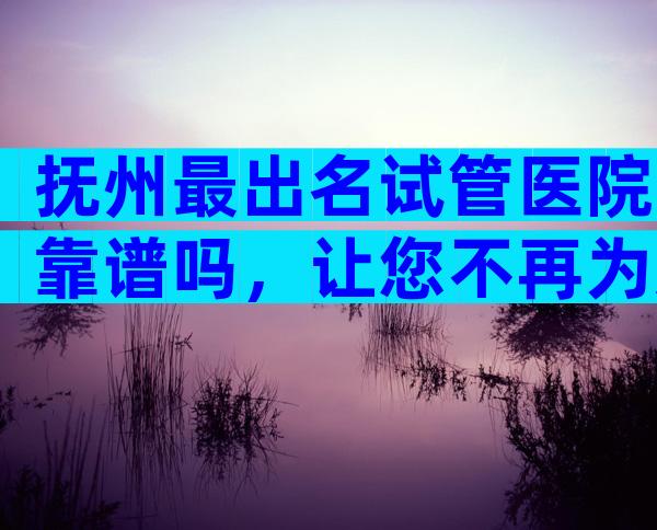 抚州最出名试管医院靠谱吗，让您不再为选择而纠结