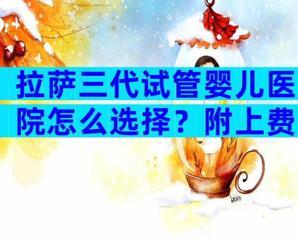 拉萨三代试管婴儿医院怎么选择？附上费用和成功率