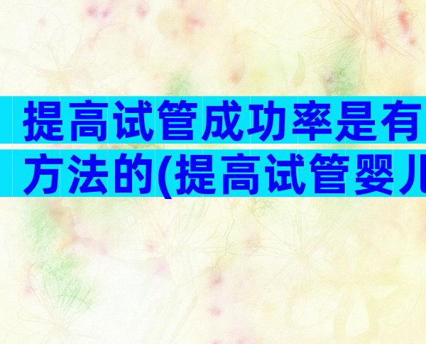 提高试管成功率是有方法的(提高试管婴儿成功秘诀)