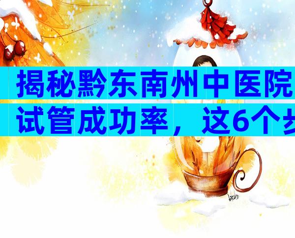 揭秘黔东南州中医院试管成功率，这6个步骤一个都不能少