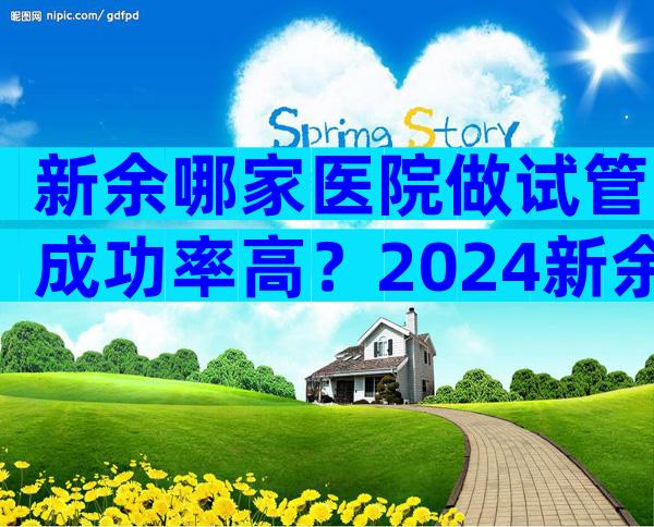 新余哪家医院做试管成功率高？2024新余试管婴儿医院选择指南