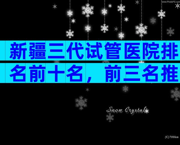 新疆三代试管医院排名前十名，前三名推荐