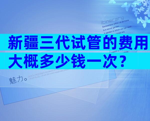 新疆三代试管的费用大概多少钱一次？