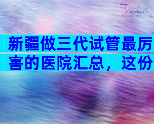 新疆做三代试管最厉害的医院汇总，这份名单值得一看