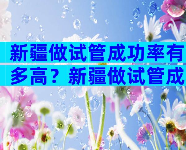 新疆做试管成功率有多高？新疆做试管成功率有多高呀？