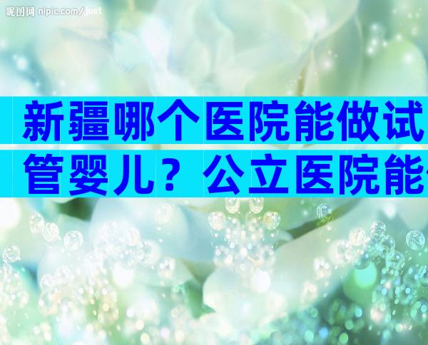 新疆哪个医院能做试管婴儿？公立医院能做吗？