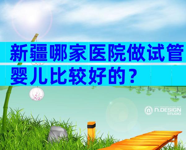 新疆哪家医院做试管婴儿比较好的？