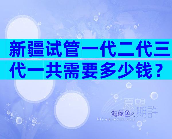 新疆试管一代二代三代一共需要多少钱？多少钱够？