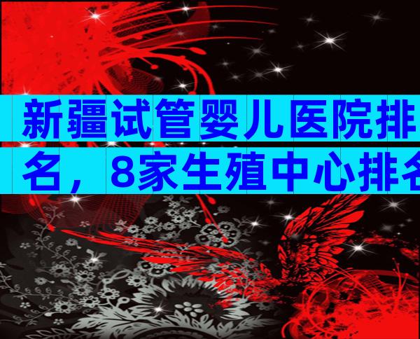 新疆试管婴儿医院排名，8家生殖中心排名新鲜出炉