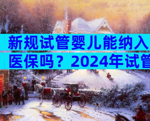 新规试管婴儿能纳入医保吗？2024年试管婴儿纳入医保