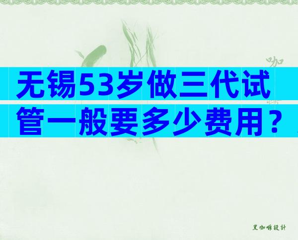 无锡53岁做三代试管一般要多少费用？这些细则要额外收费