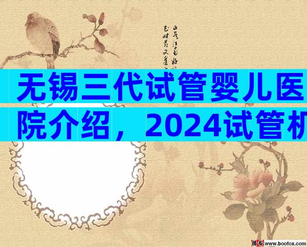 无锡三代试管婴儿医院介绍，2024试管机构成功率排名