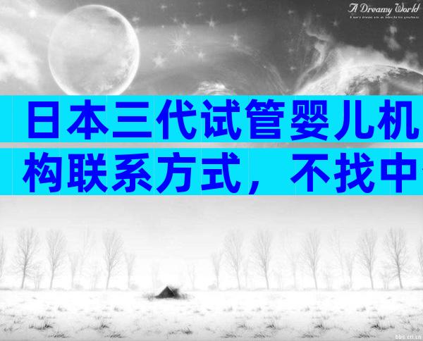 日本三代试管婴儿机构联系方式，不找中介会怎样