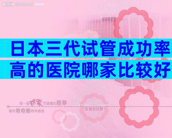 日本三代试管成功率高的医院哪家比较好？合法正规你值得拥有