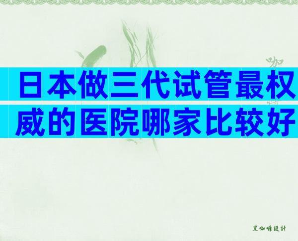 日本做三代试管最权威的医院哪家比较好？谨防低价套路