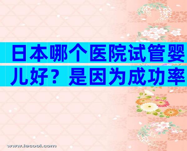 日本哪个医院试管婴儿好？是因为成功率吗？