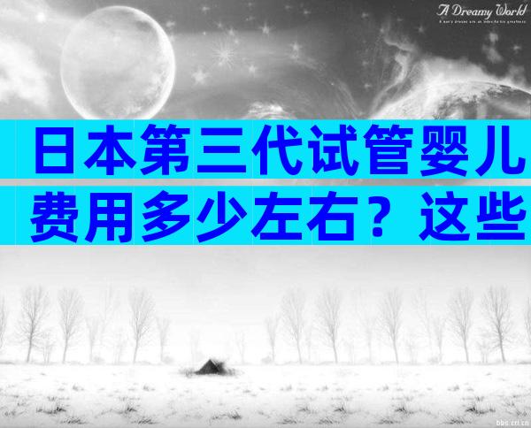 日本第三代试管婴儿费用多少左右？这些陷阱要警惕