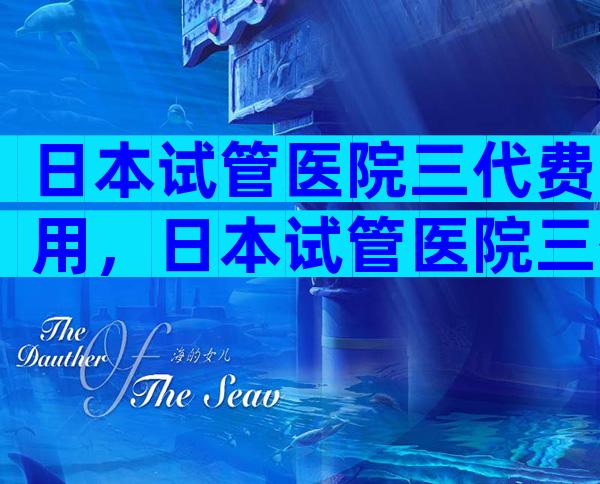 日本试管医院三代费用，日本试管医院三代费用多少