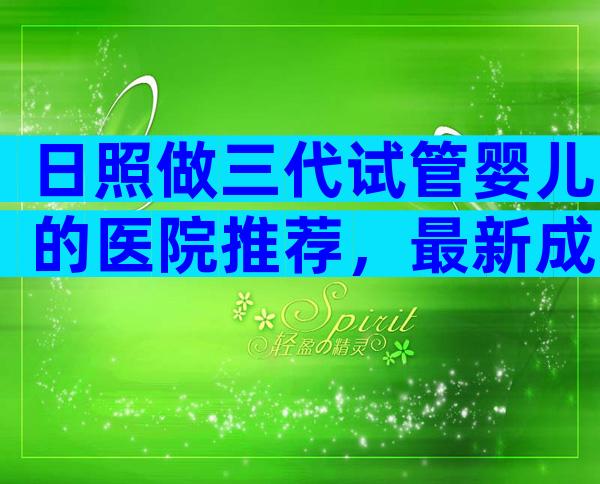 日照做三代试管婴儿的医院推荐，最新成功率排行榜请查收