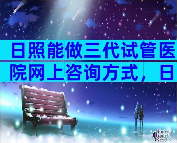 日照能做三代试管医院网上咨询方式，日照做试管哪家医院好？