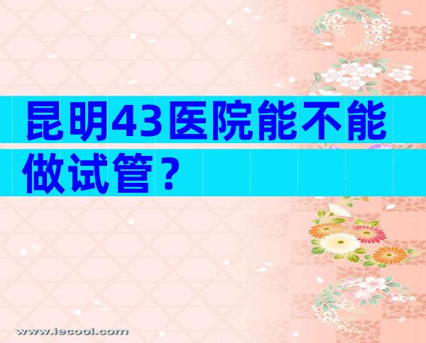 昆明43医院能不能做试管？