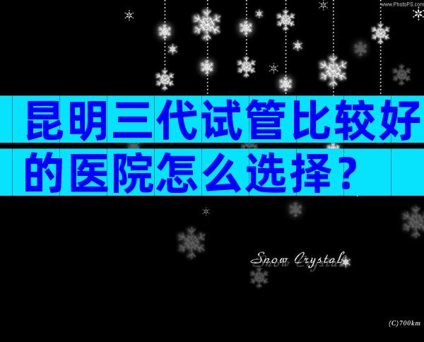 昆明三代试管比较好的医院怎么选择？