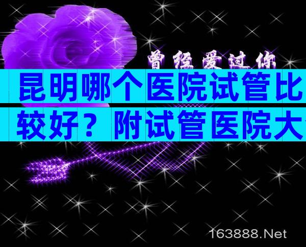 昆明哪个医院试管比较好？附试管医院大全