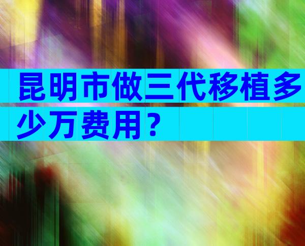 昆明市做三代移植多少万费用？