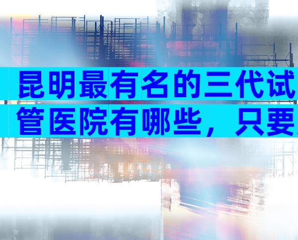 昆明最有名的三代试管医院有哪些，只要成功率高的？