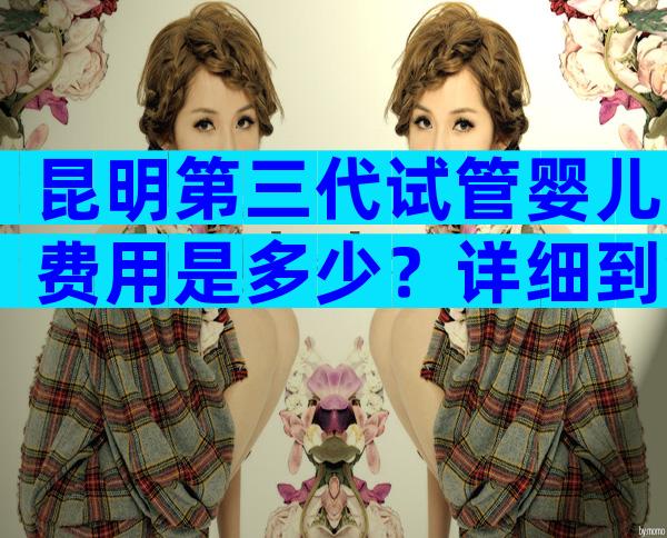 昆明第三代试管婴儿费用是多少？详细到每一步是多少？