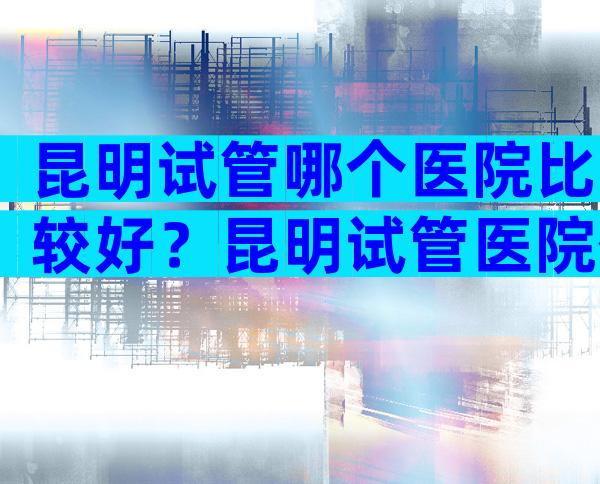 昆明试管哪个医院比较好？昆明试管医院信息咨询