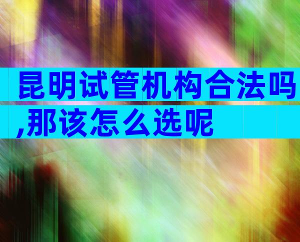 昆明试管机构合法吗,那该怎么选呢