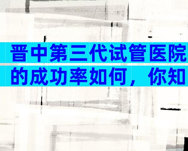 晋中第三代试管医院的成功率如何，你知道有哪些吗？